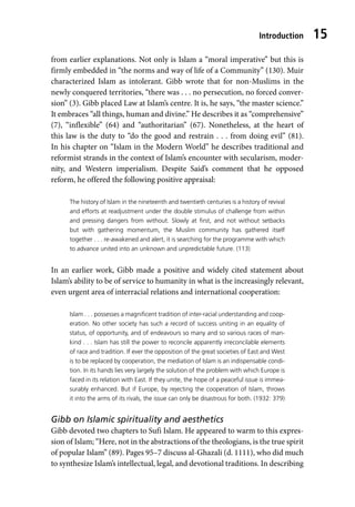 Introduction 15
from earlier explanations. Not only is Islam a “moral imperative” but this is
firmly embedded in “the norms and way of life of a Community” (130). Muir
characterized Islam as intolerant. Gibb wrote that for non-Muslims in the
newly conquered territories, “there was . . . no persecution, no forced conver-
sion” (3). Gibb placed Law at Islam’s centre. It is, he says, “the master science.”
It embraces “all things, human and divine.” He describes it as “comprehensive”
(7), “inflexible” (64) and “authoritarian” (67). Nonetheless, at the heart of
this law is the duty to “do the good and restrain . . . from doing evil” (81).
In his chapter on “Islam in the Modern World” he describes traditional and
reformist strands in the context of Islam’s encounter with secularism, moder-
nity, and Western imperialism. Despite Said’s comment that he opposed
reform, he offered the following positive appraisal:
The history of Islam in the nineteenth and twentieth centuries is a history of revival
and efforts at readjustment under the double stimulus of challenge from within
and pressing dangers from without. Slowly at first, and not without setbacks
but with gathering momentum, the Muslim community has gathered itself
together . . . re-awakened and alert, it is searching for the programme with which
to advance united into an unknown and unpredictable future. (113)
In an earlier work, Gibb made a positive and widely cited statement about
Islam’s ability to be of service to humanity in what is the increasingly relevant,
even urgent area of interracial relations and international cooperation:
Islam . . . possesses a magnificent tradition of inter-racial understanding and coop-
eration. No other society has such a record of success uniting in an equality of
status, of opportunity, and of endeavours so many and so various races of man-
kind . . . Islam has still the power to reconcile apparently irreconcilable elements
of race and tradition. If ever the opposition of the great societies of East and West
is to be replaced by cooperation, the mediation of Islam is an indispensable condi-
tion. In its hands lies very largely the solution of the problem with which Europe is
faced in its relation with East. If they unite, the hope of a peaceful issue is immea-
surably enhanced. But if Europe, by rejecting the cooperation of Islam, throws
it into the arms of its rivals, the issue can only be disastrous for both. (1932: 379)
Gibb on Islamic spirituality and aesthetics
Gibb devoted two chapters to Sufi Islam. He appeared to warm to this expres-
sion of Islam; “Here, not in the abstractions of the theologians, is the true spirit
of popular Islam” (89). Pages 95–7 discuss al-Ghazali (d. 1111), who did much
to synthesize Islam’s intellectual, legal, and devotional traditions. In describing
 