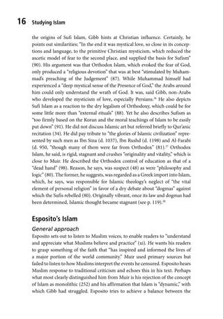 Studying Islam
16
the origins of Sufi Islam, Gibb hints at Christian influence. Certainly, he
points out similarities; “In the end it was mystical love, so close in its concep-
tions and language, to the primitive Christian mysticism, which reduced the
ascetic model of fear to the second place, and supplied the basis for Sufism”
(90). His argument was that Orthodox Islam, which evoked the fear of God,
only produced a “religious devotion” that was at best “stimulated by Muham-
mad’s preaching of the Judgement” (87). While Muhammad himself had
experienced a “deep mystical sense of the Presence of God,” the Arabs around
him could only understand the wrath of God. It was, said Gibb, non-Arabs
who developed the mysticism of love, especially Persians.26
He also depicts
Sufi Islam as a reaction to the dry legalism of Orthodoxy, which could be for
some little more than “external rituals” (88). Yet he also describes Sufism as
“too firmly based on the Koran and the moral teachings of Islam to be easily
put down” (91). He did not discuss Islamic art but referred briefly to Qur’anic
recitation (34). He did pay tribute to “the glories of Islamic civilization” repre-
sented by such men as Ibn Sina (d. 1037), Ibn Rushd (d. 1198) and Al-Farabi
(d. 950, “though many of them were far from Orthodox” (81).27
Orthodox
Islam, he said, is rigid, stagnant and crushes “originality and vitality,” which is
close to Muir. He described the Orthodox control of education as that of a
“dead hand” (98). Reason, he says, was suspect (48) as were “philosophy and
logic” (80). The former, he suggests, was regarded as a Greek import into Islam,
which, he says, was responsible for Islamic theology’s neglect of “the vital
element of personal religion” in favor of a dry debate about “dogmas” against
which the Sufis rebelled (80). Originally vibrant, once its law and dogmas had
been determined, Islamic thought became stagnant (see p. 119).28
Esposito’s Islam
General approach
Esposito sets out to listen to Muslim voices, to enable readers to “understand
and appreciate what Muslims believe and practice” (xi). He wants his readers
to grasp something of the faith that “has inspired and informed the lives of
a major portion of the world community.” Muir used primary sources but
failed to listen to how Muslims interpret the events he censured. Esposito hears
Muslim response to traditional criticism and echoes this in his text. Perhaps
what most clearly distinguished him from Muir is his rejection of the concept
of Islam as monolithic (252) and his affirmation that Islam is “dynamic,” with
which Gibb had struggled. Esposito tries to achieve a balance between the
 