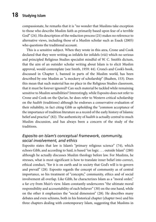Studying Islam
18
compassionate, he remarks that it is “no wonder that Muslims take exception
to those who describe Muslim faith as primarily based upon fear of a terrible
God” (24). His description of the redaction process (21) makes no reference to
alternative views, including those of a Muslim scholar such as Esack (2005)
who questions the traditional account.
This is a sensitive subject. When they wrote in this area, Crone and Cook
declared that they were writing as infidels for infidels (viii) which no serious
and principled Religious Studies specialist mindful of W. C. Smith’s dictum,
that the aim of an outsider scholar writing about Islam is to elicit Muslim
approval, would contemplate (see Smith, 1959: 44). Crone’s and Cook’s book,
discussed in Chapter 1, banned in parts of the Muslim world, has been
described by one Muslim as “a mockery of scholarship” (Buaben, 153). Does
this mean that such material has no place in the Religious Studies classroom,
that it must be forever ignored? Can such material be tackled while remaining
sensitive to Muslim sensibilities? Interestingly, while Esposito does not refer to
Crone and Cook on the Qur’an, he does refer to Western critical scholarship
on the hadith (traditions) although he endorses a conservative evaluation of
their reliability, in fact citing Gibb as upholding the “common acceptance of
the importance of tradition literature as a record of the early history of Islamic
belief and practice” (82). The authenticity of hadith is actually central to much
Muslim discussion, and has always been a concern of the study of the
traditions.
Esposito on Islam’s conceptual framework, community,
social involvement, and ethics
Esposito states that law is Islam’s “primary religious science” (74), which
echoes Gibb, and according to Said, is based “on logic . . . outside Islam” (280)
although he actually discusses Muslim theology before law. For Muslims, he
stresses, what is most significant is how to translate inner belief into correct,
ethical conduct, “for it is on earth and in society that God’s will is to govern
and prevail” (28). Esposito regards the concept of community as of central
importance, so his treatment of “concepts,” community, ethics and of social
involvement all overlap. Like Gibb, he characterizes Islam as a “moral order,”
a far cry from Muir’s view. Islam constantly underscores “the ultimate moral
responsibility and accountability of each believer” (30) on the one hand, while
on the other it emphasizes the “social dimension” (28). He describes many
debates and even schisms, both in his historical chapter (chapter two) and his
three chapters dealing with contemporary Islam, suggesting that Muslims in
 