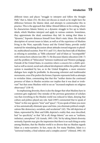 Introduction 19
different times and places “struggle to interpret and follow the Straight
Path,” that is, Islam (31). He does not discuss as much as he might have the
difference between the Islamic ideal, and attempts to contextualize this in
practice. This is the approach that Akbar Ahmed follows in his writing, where
he characterizes Islamic history as a dynamic struggle to live up to Islam’s
ideals, which Muslims interpret and apply in various contexts. Sometimes,
they approximate the ideal; sometimes they fail. In stating that Islam is
“dynamic,” Esposito distances himself from Muir’s static Islam. His detailed
description of current issues in Islam, as well as of the experience of Muslims
living in the West, especially France and the United States, provide useful
material for stimulating discussion about attitudes toward migrants in plural-
ist, multicultural societies. Post-9/11 and 7/11, there has been talk of Muslims
as refusing to assimilate, as “fifth-columnist” and of Islam as “incompatible”
with various host cultures (see 206–7). He discusses Islamic education (246–7)
and the problem of “bifurcation” between traditional and Western pedagogy.
Outside of the United States, in countries where a concern for a child’s spiri-
tual as well as moral, social and cultural development within the public school
system is mandated by law, as in the United Kingdom, a more extensive
dialogue here might be profitable. In discussing reformist and traditionalist
movements, even if he prefers the former, Esposito represents both as attempts
to revitalize Islam, commenting that that this “neither denies the continued
presence of Islam in Muslim societies nor implies that it was dead or irrele-
vant” but that some Muslims wish to see an “increased emphasis on religious
observance” (158–9).
In emphasizing diversity, there is also the danger that what Muslims have in
common gets neglected. One mistake of the previous generation of scholars
was that everything in the Muslim world was reduced to Islam, denying that
culture and politics played any role. Said (1997) commented that to speak of
“Islam” in this way ignores “time” and “space”; “if you speak of Islam you more
or less automatically eliminate space and time, you eliminate political compli-
cations like democracy, socialism, and secularism” (42). The old depiction of
Islam, represented by Muir and Gibb, depicted a reality that, once described,
had “no specificity,” so that “all in all, things Islamic” are seen as “uniform,
indistinct, amorphous” (Al-Azmeh, 1993: 139). Yet by taking Islam’s diversity
seriously, Esposito may give the impression that there is no such thing as unity
among Muslims, that the Muslim world is so diverse that no Muslim regards
Islam as a meta-narrative. In fact, many do. For many Muslims, Islam is a
“universal totality, a final solution and a complex answer” (Ahmed, 1992: 10)
 