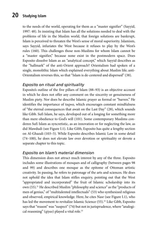 Studying Islam
20
to the needs of the world, operating for them as a “master signifier” (Sayyid,
1997: 48). In insisting that Islam has all the solutions needed to deal with the
problems of life in the Muslim world, that foreign solutions are bankrupt,
Islam is perceived to threaten the West’s sense of moral superiority. Islamism,
says Sayyid, infuriates the West because it refuses to play by the West’s
rules (160). This challenges those non-Muslims for whom Islam cannot be
a “master signifier,” because none exist in the postmodern space. Does
Esposito dissolve Islam as an “analytical concept,” which Sayyid describes as
the “hallmark” of the anti-Orient approach? Orientalism had spoken of a
single, monolithic Islam which explained everything about Muslim life; anti-
Orientalism reverses this, so that “Islam is de-centered and dispersed” (38).
Esposito on ritual and spirituality
Esposito’s outline of the five pillars of Islam (88–93) is an objective account
in which he does not offer any comment on the sincerity or genuineness of
Muslim piety. Nor does he describe Islamic prayer as formal or “barren.” He
identifies the importance of taqwa, which encourages constant mindfulness
of “the eternal consequences that await on the Last Day” (28), which sounds
like Gibb. Sufi Islam, he says, developed out of a longing for something more
than mere obedience to God’s will (101). Some contemporary Muslims con-
demn Sufi Islam as syncretistic, as an innovation or for neglecting the law, as
did Mawdudi (see Figure I.1). Like Gibb, Esposito has quite a lengthy section
on Al-Ghazali (103–5). While Esposito describes Islamic Law in some detail
(74–100), he does not elevate law over devotion or spirituality or devote a
separate chapter to this topic.
Esposito on Islam’s material dimension
This dimension does not attract much interest by any of the three. Esposito
includes some illustrations of mosques and of calligraphy (between pages 98
and 99) and describes one mosque as the epitome of Ottoman artistic
creativity. In passing, he refers to patronage of the arts and sciences. He does
not uphold the idea that Islam stifles enquiry, pointing out that the West
“appropriated and incorporated” the fruit of Islamic scholarship into its
own (55).31
He described Muslim “philosophy and science” as the “products of
men of genius,” of “multitalented intellectuals” (53) who synthesized religious
and observed, empirical knowledge. Here, he cites Nasr (see Figure I.1), who
has led the movement to revitalize Islamic Science (55).32
Like Gibb, Esposito
says that “reason” was “suspect” (74) but not in jurisprudence, where “analogi-
cal reasoning” (qiyas) played a vital role.33
 