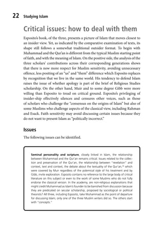 Studying Islam
22
Critical issues: how to deal with them
Esposito’s book, of the three, presents a picture of Islam that moves closest to
an insider view. Yet, as indicated by the comparative examination of texts, its
shape still follows a somewhat traditional outsider format. To begin with
Muhammad and the Qur’an is different from the typical Muslim starting point
of faith, and with the meaning of Islam. On the positive side, the analysis of the
three scholars’ contributions across their corresponding generations shows
that there is now more respect for Muslim sensitivity, avoiding unnecessary
offence, less positing of an “us” and “them” difference which Esposito replaces
by recognition that we live in the same world. His tendency to defend Islam
raises the issue of whether apology is part of the brief of Religious Studies
scholarship. On the other hand, Muir and to some degree Gibb were more
willing than Esposito to tread on critical ground. Esposito’s privileging of
insider-ship effectively silences and censures other voices, such as those
of scholars who challenge the “consensus on the origins of Islam” but also of
some Muslims who challenge aspects of the classical view, including Rahman
and Esack. Faith sensitivity may avoid discussing certain issues because they
do not want to present Islam as “politically incorrect.”
Issues
The following issues can be identified.
Seminal personality and scripture, closely linked in Islam, the relationship
between Muhammad and the Qur’an remains critical. Issues related to the collec-
tion and preservation of the Qur’an, the relationship between “revelation” and
context, text and context, the debate about the textuality of the Qur’an,34
which
were covered by Muir regardless of the polemical style of his treatment and by
Gibb, invite exploration. Esposito contains no reference to the large body of critical
literature on this subject or even to the work of some Muslims who do not fully
endorse the classical version. In the academy, are non-religious explanations that
might credit Muhammad as Islam’s founder to be banished from discussion because
they are predicated on secular scholarship, proposed by sociological or political
theorists? All three, including Esposito, take Muhammad as the point of departure
for discussing Islam; only one of the three Muslim writers did so. The others start
with “concepts.”
 