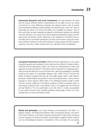 Introduction 23
Ö
Community dimension and social involvement, the gap between the ideal
and the actual, different Muslim understanding of the ideal vis-à-vis the strong
commitment to unity, differences between the classical Islamic view of society
and contemporary Western understandings, all invite discussion. Here, the “Islam is
essentially the same at all times and places and incapable of change” view of
Muir and Gibb has been replaced by Esposito’s informative, detailed and carefully
nuanced treatment. His survey of the actual relationship between religion and the
state across the Muslim world, references to the experience of Muslims living in
the West and to non-Muslim perceptions of these communities, brings the impor-
tance of Islamic Studies for international relations, foreign policy and thinking about
migration, into focus. Gibb’s remarks here, too, still bear further consideration.
Rituals and spirituality, such issues emerge as the perception that Islam is a
legalistic religion, the relationship between Islam and popular practice, and claims
of Christian influence on Sufi Islam. Esposito’s presentation of Islam does not reduce
it to law. However, his reliance on Muslim sources leads to neglect of other material,
such as anthropological research. Unavailable to Muir and Gibb, this can greatly
Conceptual framework and ethics: different Muslim approaches to such issues
as gender equality, war and peace, human rights and non-Muslim critiques of Islam,
including feminist approaches. What is the status of interpretations of Islam that
approves of attacking civilians?35
The Islamic view of education as integrating spirit-
uality and secular learning vis-à-vis the dominant, value-free pedagogy in the West
could be the subject of a profitable dialogue. Nasr (1987) thinks it vital for the
health of Muslim societies that they do not totally replace Islamic with Western
education. Muslim beliefs and practice in some controversial areas—such as homo-
sexuality to which Spencer (2005 refers in his Politically Incorrect Guide to Islam
(103–4)—may be neglected in the liberal academy as likely to represent Islam as
reactionary, to present a less “rosy-colored” view, or to suggest that some Muslims
are bad Muslims.36
Or, the postmodern view that what is morally unacceptable
in one culture should not be imposed elsewhere discourages criticism as a neo-
colonial tactic to control the Muslim world.
 