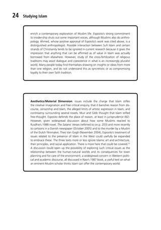 Studying Islam
24
enrich a contemporary exploration of Muslim life. Esposito’s strong commitment
to insider-ship shuts out some important voices, although Muslims also do anthro-
pology. Ahmed, whose positive appraisal of Esposito’s work was cited above, is a
distinguished anthropologist. Possible interaction between Sufi Islam and certain
strands of Christianity tends to be ignored in current research because it gives the
impression that anything that can be affirmed as of value in Islam was actually
borrowed from elsewhere. However, study of the cross-fertilization of religious
traditions may assist dialogue and coexistence in what is an increasingly pluralist
world. Many people today find themselves drawing on insights or ideas from more
than one religion, and do not understand this as syncretistic or as compromising
loyalty to their own faith tradition.
Aesthetics/Material Dimension: issues include the charge that Islam stifles
the creative imagination and free critical enquiry, that it banishes reason from dis-
course, censorship and Islam, the alleged limits of artistic expression in Islam, and
controversy surrounding several novels. Muir and Gibb thought that Islam stifled
free-thought. Esposito defends the place of reason, at least in jurisprudence (82).
However, given widespread discussion about how some Muslims reacted to
Rusdhie’s 1988 novel, The Satanic Verses (referred to on p. 203) and more recently
to cartoons in a Danish newspaper (October 2005) and to the murder by a Muslim
of the Dutch filmmaker, Theo Van Gogh (November 2004), Esposito’s treatment of
issues related to the presence of Islam in the West could usefully be expanded
to embrace these. The three texts more or less ignore Islamic art and architecture,
their principles, and social application. There is more here that could be covered.37
A discussion could open up the possibility of exploring such critical issues as the
relationship between the human-natural worlds and its consequences for town
planning and for care of the environment, a widespread concern in Western politi-
cal and academic discourse, all discussed in Nasr’s 1987 book, a useful text on what
an eminent Muslim scholar thinks Islam can offer the contemporary world.
 