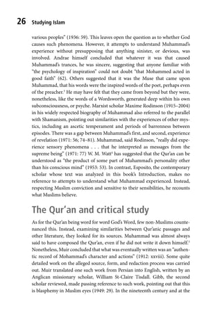 Studying Islam
26
various peoples” (1936: 59). This leaves open the question as to whether God
causes such phenomena. However, it attempts to understand Muhammad’s
experience without presupposing that anything sinister, or devious, was
involved. Andrae himself concluded that whatever it was that caused
Muhammad’s trances, he was sincere, suggesting that anyone familiar with
“the psychology of inspiration” could not doubt “that Mohammed acted in
good faith” (62). Others suggested that it was the Muse that came upon
Muhammad, that his words were the inspired words of the poet, perhaps even
of the preacher.3
He may have felt that they came from beyond but they were,
nonetheless, like the words of a Wordsworth, generated deep within his own
subconsciousness, or psyche. Marxist scholar Maxime Rodinson (1915–2004)
in his widely respected biography of Muhammad also referred to the parallel
with Shamanism, pointing out similarities with the experiences of other mys-
tics, including an ascetic temperament and periods of barrenness between
episodes. There was a gap between Muhammad’s first, and second, experience
of revelation (1971: 56; 74–81). Muhammad, said Rodinson, “really did expe-
rience sensory phenomena . . . that he interpreted as messages from the
supreme being” (1971: 77) W. M. Watt4
has suggested that the Qur’an can be
understood as “the product of some part of Muhammad’s personality other
than his conscious mind” (1953: 53). In contrast, Esposito, the contemporary
scholar whose text was analyzed in this book’s Introduction, makes no
reference to attempts to understand what Muhammad experienced. Instead,
respecting Muslim conviction and sensitive to their sensibilities, he recounts
what Muslims believe.
The Qur’an and critical study
As for the Qur’an being word for word God’s Word, few non-Muslims counte-
nanced this. Instead, examining similarities between Qur’anic passages and
other literature, they looked for its sources. Muhammad was almost always
said to have composed the Qur’an, even if he did not write it down himself.5
Nonetheless, Muir concluded that what was eventually written was an “authen-
tic record of Mohammad’s character and actions” (1912: xxviii). Some quite
detailed work on the alleged source, form, and redaction process was carried
out. Muir translated one such work from Persian into English, written by an
Anglican missionary scholar, William St-Claire Tisdall. Gibb, the second
scholar reviewed, made passing reference to such work, pointing out that this
is blasphemy in Muslim eyes (1949: 29). In the nineteenth century and at the
 