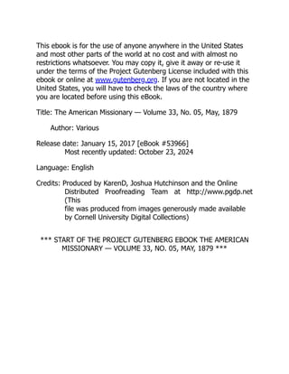 This ebook is for the use of anyone anywhere in the United States
and most other parts of the world at no cost and with almost no
restrictions whatsoever. You may copy it, give it away or re-use it
under the terms of the Project Gutenberg License included with this
ebook or online at www.gutenberg.org. If you are not located in the
United States, you will have to check the laws of the country where
you are located before using this eBook.
Title: The American Missionary — Volume 33, No. 05, May, 1879
Author: Various
Release date: January 15, 2017 [eBook #53966]
Most recently updated: October 23, 2024
Language: English
Credits: Produced by KarenD, Joshua Hutchinson and the Online
Distributed Proofreading Team at http://www.pgdp.net
(This
file was produced from images generously made available
by Cornell University Digital Collections)
*** START OF THE PROJECT GUTENBERG EBOOK THE AMERICAN
MISSIONARY — VOLUME 33, NO. 05, MAY, 1879 ***
 