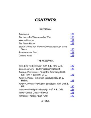 CONTENTS:
EDITORIAL.
Paragraphs 129
The Land—Its Wealth and Its Want 130
War or Missions 132
The Negro Hegira 133
Woman’s Work for Woman—Congregationalism in the
South 135
Items from the Field 137
General Notes 138
THE FREEDMEN.
Tour Into the Southwest: Rev. J. E. Roy, D. D. 140
Georgia, Atlanta—Lady Missionary Needed 143
Alabama, Montgomery—Tenantry, Promising Field,
&c.: Rev. F. Bascom, D. D. 143
Alabama, Mobile—Emerson Institute: Rev. D. L.
Hickok 145
Alabama, Marion—Revival of Education; Rev. Geo. E.
Hill 146
Louisiana—Straight University: Prof. J. K. Cole 147
Texas—Corpus Christi—Revival 148
Tennessee—Yellow Fever Fund 149
AFRICA.
 