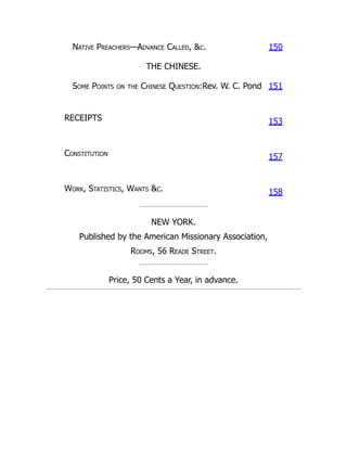Native Preachers—Advance Called, &c. 150
THE CHINESE.
Some Points on the Chinese Question:Rev. W. C. Pond 151
RECEIPTS 153
Constitution
157
Work, Statistics, Wants &c. 158
NEW YORK.
Published by the American Missionary Association,
Rooms, 56 Reade Street.
Price, 50 Cents a Year, in advance.
 