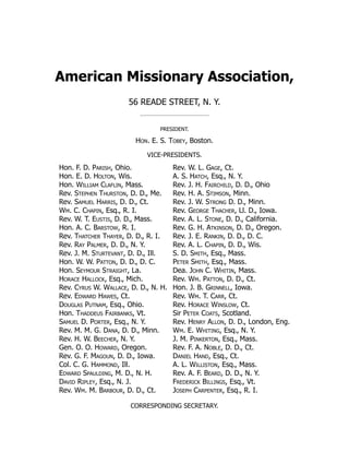 American Missionary Association,
56 READE STREET, N. Y.
PRESIDENT.
Hon. E. S. Tobey, Boston.
VICE-PRESIDENTS.
Hon. F. D. Parish, Ohio.
Hon. E. D. Holton, Wis.
Hon. William Claflin, Mass.
Rev. Stephen Thurston, D. D., Me.
Rev. Samuel Harris, D. D., Ct.
Wm. C. Chapin, Esq., R. I.
Rev. W. T. Eustis, D. D., Mass.
Hon. A. C. Barstow, R. I.
Rev. Thatcher Thayer, D. D., R. I.
Rev. Ray Palmer, D. D., N. Y.
Rev. J. M. Sturtevant, D. D., Ill.
Hon. W. W. Patton, D. D., D. C.
Hon. Seymour Straight, La.
Horace Hallock, Esq., Mich.
Rev. Cyrus W. Wallace, D. D., N. H.
Rev. Edward Hawes, Ct.
Douglas Putnam, Esq., Ohio.
Hon. Thaddeus Fairbanks, Vt.
Samuel D. Porter, Esq., N. Y.
Rev. M. M. G. Dana, D. D., Minn.
Rev. H. W. Beecher, N. Y.
Gen. O. O. Howard, Oregon.
Rev. G. F. Magoun, D. D., Iowa.
Col. C. G. Hammond, Ill.
Edward Spaulding, M. D., N. H.
David Ripley, Esq., N. J.
Rev. Wm. M. Barbour, D. D., Ct.
Rev. W. L. Gage, Ct.
A. S. Hatch, Esq., N. Y.
Rev. J. H. Fairchild, D. D., Ohio
Rev. H. A. Stimson, Minn.
Rev. J. W. Strong D. D., Minn.
Rev. George Thacher, Ll. D., Iowa.
Rev. A. L. Stone, D. D., California.
Rev. G. H. Atkinson, D. D., Oregon.
Rev. J. E. Rankin, D. D., D. C.
Rev. A. L. Chapin, D. D., Wis.
S. D. Smith, Esq., Mass.
Peter Smith, Esq., Mass.
Dea. John C. Whitin, Mass.
Rev. Wm. Patton, D. D., Ct.
Hon. J. B. Grinnell, Iowa.
Rev. Wm. T. Carr, Ct.
Rev. Horace Winslow, Ct.
Sir Peter Coats, Scotland.
Rev. Henry Allon, D. D., London, Eng.
Wm. E. Whiting, Esq., N. Y.
J. M. Pinkerton, Esq., Mass.
Rev. F. A. Noble, D. D., Ct.
Daniel Hand, Esq., Ct.
A. L. Williston, Esq., Mass.
Rev. A. F. Beard, D. D., N. Y.
Frederick Billings, Esq., Vt.
Joseph Carpenter, Esq., R. I.
CORRESPONDING SECRETARY.
 