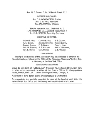 Rev. M. E. Strieby, D. D., 56 Reade Street, N. Y.
DISTRICT SECRETARIES.
Rev. C. L. WOODWORTH, Boston.
Rev. G. D. PIKE, New York.
Rev. JAS. POWELL, Chicago.
EDGAR KETCHUM. Esq., Treasurer, N. Y.
H. W. HUBBARD, Esq., Assistant Treasurer, N. Y.
Rev. M. E. STRIEBY, Recording Secretary.
EXECUTIVE COMMITTEE.
Alonzo S. Ball,
A. S. Barnes,
Edward Beecher,
Geo. M. Boynton,
Wm. B. Brown,
Clinton B. Fisk,
Addison P. Foster,
E. A. Graves,
S. B. Halliday,
Sam’l Holmes,
S. S. Jocelyn,
Andrew Luster,
Chas. L. Mead,
John H. Washburn,
G. B. Willcox.
COMMUNICATIONS
relating to the business of the Association may be addressed to either of the
Secretaries above; letters for the Editor of the “American Missionary” to Rev. Geo.
M. Boynton, at the New York Office.
DONATIONS AND SUBSCRIPTIONS
should be sent to H. W. Hubbard, Ass’t Treasurer, No. 56 Reade Street, New York,
or when more convenient, to either of the Branch Offices, 21 Congregational
House, Boston, Mass., or 112 West Washington Street, Chicago, Ill.
A payment of thirty dollars at one time constitutes a Life Member.
Correspondents are specially requested to place at the head of each letter the
name of their Post Office, and the County and State in which it is located.
 