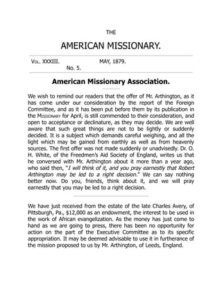 THE
AMERICAN MISSIONARY.
Vol. XXXIII. MAY, 1879.
No. 5.
American Missionary Association.
We wish to remind our readers that the offer of Mr. Arthington, as it
has come under our consideration by the report of the Foreign
Committee, and as it has been put before them by its publication in
the Missionary for April, is still commended to their consideration, and
open to acceptance or declinature, as they may decide. We are well
aware that such great things are not to be lightly or suddenly
decided. It is a subject which demands careful weighing, and all the
light which may be gained from earthly as well as from heavenly
sources. The first offer was not made suddenly or unadvisedly. Dr. O.
H. White, of the Freedmen’s Aid Society of England, writes us that
he conversed with Mr. Arthington about it more than a year ago,
who said then, “I will think of it, and you pray earnestly that Robert
Arthington may be led to a right decision.” We can say nothing
better now. Do you, friends, think about it, and we will pray
earnestly that you may be led to a right decision.
We have just received from the estate of the late Charles Avery, of
Pittsburgh, Pa., $12,000 as an endowment, the interest to be used in
the work of African evangelization. As the money has just come to
hand as we are going to press, there has been no opportunity for
action on the part of the Executive Committee as to its specific
appropriation. It may be deemed advisable to use it in furtherance of
the mission proposed to us by Mr. Arthington, of Leeds, England.
 