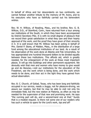 In behalf of Africa and her descendants on two continents, we
cannot forbear another tribute to the memory of Mr. Avery, and to
his executors who have so faithfully carried out his benevolent
wishes.
Rev. W. H. Willcox, of Reading, Mass., and his brother, Rev. G. B.
Willcox, D.D., of Stamford, Conn., have returned from a tour among
our institutions of the South, in which they have been accompanied
by District Secretary Pike. It is with no small degree of pleasure that
we record their great satisfaction in what they saw and their hearty
approval of the work, and the proof they have given of their sincerity
in it. It is well known that Mr. Willcox has been acting in behalf of
Mrs. Daniel P. Stone, of Malden, Mass., in the distribution of a large
fund among the educational institutions of our land. As a result of
his observation of the work done at Atlanta and Fisk Universities, he
has appropriated one hundred thousand dollars to be divided equally
between these two institutions. This affords aid, which is greatly
needed, for the enlargement of the work at these most important
places. It will go into buildings and other permanent equipment. We
devoutly wish that men and women who have money to give would
go and do likewise,—visit our institutions for the education of the
Freedmen, see the work which is being done, and the work which
needs to be done, and then act in the light they have gained from
actual observation.
Rev. B. C. Church, of Goliad, Texas, who has been long and faithfully
occupied in our service, needs a buggy, not for pleasure-driving, we
assure our readers, but that he may be able to visit not only his
immediate field, but the new station at Flatonia, as often as may be
needed for the supervision of that new and promising work. He says
“the running part will do, and a second-hand one at that.” Surely
that is a modest request. Is there not some one of our readers who
has such a vehicle to spare for the Lord’s work, top and all?
 