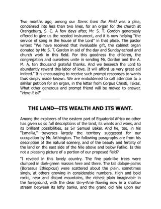 Two months ago, among our Items from the Field was a plea,
condensed into less than two lines, for an organ for the church at
Orangeburg, S. C. A few days after, Mr. S. T. Gordon generously
offered to give us the needed instrument, and it is now helping “the
service of song in the house of the Lord” in that place. The pastor
writes: “We have received that invaluable gift, the cabinet organ
donated by Mr. S. T. Gordon in aid of the day and Sunday-school and
church work in this field. For this goodness the children, the
congregation and ourselves unite in sending Mr. Gordon and the A.
M. A. ten thousand grateful thanks. And we beseech the Lord to
abundantly reward this labor of love. It will afford us very great aid
indeed.” It is encouraging to receive such prompt responses to wants
thus simply made known. We are emboldened to call attention to a
similar petition for an organ, in the letter from Corpus Christi, Texas.
What other generous and prompt friend will be moved to answer,
“Here it is?”
THE LAND—ITS WEALTH AND ITS WANT.
Among the explorers of the eastern part of Equatorial Africa no other
has given us so full descriptions of the land, its wants and woes, and
its brilliant possibilities, as Sir Samuel Baker. And he, too, in his
“Ismailia,” traverses largely the territory suggested for our
occupation by Mr. Arthington. The following paragraphs are from his
description of the natural scenery, and of the beauty and fertility of
the land on the east side of the Nile above and below Fatiko. Is this
not a pleasing picture of a portion of our proposed field?
“I reveled in this lovely country. The fine park-like trees were
clumped in dark-green masses here and there. The tall dolape-palms
(Borassus Ethiopicus) were scattered about the plain, sometimes
singly, at others growing in considerable numbers. High and bold
rocks, near and distant mountains, the richest plain imaginable in
the foreground, with the clear Un-y-Amé flowing now in a shallow
stream between its lofty banks, and the grand old Nile upon our
 