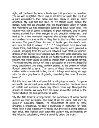 right, all combined to form a landscape that produced a paradise.
The air was delightful. There was an elasticity of spirit, the result of
a pure atmosphere, that made one feel happy in spite of many
anxieties. My legs felt like steel as we strode along before the
horses, with rifle on shoulder, into the magnificent valley, in which
the mountains we had descended seemed to have taken root. The
country was full of game. Antelopes in great numbers, and in some
variety, started from their repose in this beautiful wilderness, and
having for a few moments regarded the strange sights of horses,
and soldiers in scarlet uniform, they first trotted and then cantered
far away. The graceful leucotis stood in herds upon the river’s bank,
and was the last to retreat. * * * * * Magnificent trees (acacias),
whose thick, dark foliage drooped near the ground, were grouped in
clumps, springing from the crevices between huge blocks of granite.
Brooks of the purest water rippled over the time-worn channels, cut
through granite plateaux, and as we halted to drink at the tempting
stream, the water tasted as cold as though from a European spring.
The entire country on our left was a succession of the most beautiful
rocky undulations and deep, verdant glades, at the bottom of which
flowed perennial streams. The banks of these rivulets were richly
clothed with ornamental timber, the rich foliage contrasting strongly
with the dark gray blocks of granite, resembling the ruins of ancient
towers.”
But this land, so rich and beautiful, is all going to waste. Its game
and cattle are doomed to as swift destruction as the countless herds
of buffalo and antelope which only fifteen years ago thronged the
prairies of Dakota. We copy from the same source this picture of the
waste which is the sure precursor of want.
“By the Nile traders’ arrangements the companies of Abou Saood
receive as their perquisite one-third of all the cattle that may be
stolen in successful razzias. The consumption of cattle by these
brigands is enormous. All flour is purchased in exchange for flesh,
while flesh is also necessary for food: thus the cow is being eaten at
both ends. The frightful drain upon the country may be imagined by
the following calculation, which is certainly below the truth:
 