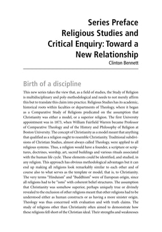 Series Preface
Religious Studies and
Critical Enquiry: Toward a
New Relationship
Clinton Bennett
Birth of a discipline
This new series takes the view that, as a field of studies, the Study of Religion
is multidisciplinary and poly-methodological and needs to not merely affirm
this but to translate this claim into practice. Religious Studies has its academic,
historical roots within faculties or departments of Theology, where it began
as a Comparative Study of Religions predicated on the assumption that
Christianity was either a model, or a superior religion. The first University
appointment was in 1873, when William Fairfield Warren became Professor
of Comparative Theology and of the History and Philosophy of Religion at
Boston University. The concept of Christianity as a model meant that anything
that qualified as a religion ought to resemble Christianity. Traditional subdivi-
sions of Christian Studies, almost always called Theology, were applied to all
religious systems. Thus, a religion would have a founder, a scripture or scrip-
tures, doctrines, worship, art, sacred buildings and various rituals associated
with the human life cycle. These elements could be identified, and studied, in
any religion. This approach has obvious methodological advantages but it can
end up making all religions look remarkably similar to each other and of
course also to what serves as the template or model, that is, to Christianity.
The very terms “Hinduism” and “Buddhism” were of European origin, since
all religions had to be “isms” with coherent belief structures. The assumption
that Christianity was somehow superior, perhaps uniquely true or divinely
revealed to the exclusion of other religions meant that other religions had to be
understood either as human constructs or as having a more sinister origin.
Theology was thus concerned with evaluation and with truth claims. The
study of religions other than Christianity often aimed to demonstrate how
these religions fell short of the Christian ideal. Their strengths and weaknesses
 