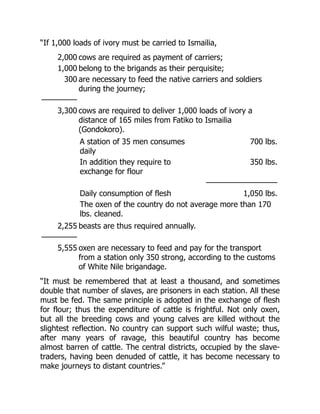 “If 1,000 loads of ivory must be carried to Ismailia,
2,000 cows are required as payment of carriers;
1,000 belong to the brigands as their perquisite;
300 are necessary to feed the native carriers and soldiers
during the journey;
—————
3,300 cows are required to deliver 1,000 loads of ivory a
distance of 165 miles from Fatiko to Ismailia
(Gondokoro).
A station of 35 men consumes
daily
700 lbs.
In addition they require to
exchange for flour
350 lbs.
——————————
Daily consumption of flesh 1,050 lbs.
The oxen of the country do not average more than 170
lbs. cleaned.
2,255 beasts are thus required annually.
—————
5,555 oxen are necessary to feed and pay for the transport
from a station only 350 strong, according to the customs
of White Nile brigandage.
“It must be remembered that at least a thousand, and sometimes
double that number of slaves, are prisoners in each station. All these
must be fed. The same principle is adopted in the exchange of flesh
for flour; thus the expenditure of cattle is frightful. Not only oxen,
but all the breeding cows and young calves are killed without the
slightest reflection. No country can support such wilful waste; thus,
after many years of ravage, this beautiful country has become
almost barren of cattle. The central districts, occupied by the slave-
traders, having been denuded of cattle, it has become necessary to
make journeys to distant countries.”
 