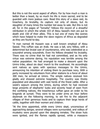 But this is not the worst aspect of affairs. For by how much a man is
better than a beast, by so much his life is more sacred, and to be
guarded with more jealous care. Read this story of a slave raid, its
treachery, its brutality, its capture not only of slaves, but its
slaughter of many times the number led away to sale. But this is not
all; for in the pages of “Ismailia” follows the record of a dreadful
retribution in which the whole 103 of Abou Saood’s men are put to
death and 150 of their allies. This is but one of many like scenes
which have helped to make the slave regions of Africa as degraded
as they are found to-day.
“A man named Ali Hussein was a well known employé of Abou
Saood. This ruffian was an Arab. He was a tall, wiry fellow, with a
determined but brutal cast of countenance, who was celebrated as a
scoundrel among scoundrels. Even his fellows dreaded his brutality.
There was no crime that he had not committed, and as his only
virtue was extreme daring, his reputation was terrible among the
native population. He had arranged to make a descent upon the
Umiro tribe, about six days’ march to the southeast. He accordingly
sent natives as spies with specious messages to the Umiro,
announcing his intention of visiting them to purchase ivory. With a
party increased by volunteers from other stations to a force of about
300 men, he arrived at Umiro. The simple natives received him
gladly and showed extreme hospitality. The country was thickly
populated and abounded with vast herds of the finest cattle. After a
week’s sojourn among the Umiro, during which he had received
large presents of elephants’ tusks and seventy head of oxen from
the confiding natives, the treacherous ruffian gave an order to his
brigands at sunset. They were to be under arms an hour before
daybreak on the following morning, to set fire to the adjacent
villages of their generous hosts and to capture their large herds of
cattle, together with their women and children.
“At the time appointed, while every Umiro slept, unconscious of
approaching danger, several villages were surrounded, and volleys of
musketry were poured upon the sleeping inmates. The straw huts
were ignited, and the flames rapidly spread, while a massacre
 