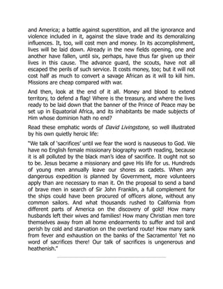 and America; a battle against superstition, and all the ignorance and
violence included in it, against the slave trade and its demoralizing
influences. It, too, will cost men and money. In its accomplishment,
lives will be laid down. Already in the new fields opening, one and
another have fallen, until six, perhaps, have thus far given up their
lives in this cause. The advance guard, the scouts, have not all
escaped the perils of such service. It costs money, too; but it will not
cost half as much to convert a savage African as it will to kill him.
Missions are cheap compared with war.
And then, look at the end of it all. Money and blood to extend
territory, to defend a flag! Where is the treasury, and where the lives
ready to be laid down that the banner of the Prince of Peace may be
set up in Equatorial Africa, and its inhabitants be made subjects of
Him whose dominion hath no end?
Read these emphatic words of David Livingstone, so well illustrated
by his own quietly heroic life:
“We talk of ‘sacrifices’ until we fear the word is nauseous to God. We
have no English female missionary biography worth reading, because
it is all polluted by the black man’s idea of sacrifice. It ought not so
to be. Jesus became a missionary and gave His life for us. Hundreds
of young men annually leave our shores as cadets. When any
dangerous expedition is planned by Government, more volunteers
apply than are necessary to man it. On the proposal to send a band
of brave men in search of Sir John Franklin, a full complement for
the ships could have been procured of officers alone, without any
common sailors. And what thousands rushed to California from
different parts of America on the discovery of gold! How many
husbands left their wives and families! How many Christian men tore
themselves away from all home endearments to suffer and toil and
perish by cold and starvation on the overland route! How many sank
from fever and exhaustion on the banks of the Sacramento! Yet no
word of sacrifices there! Our talk of sacrifices is ungenerous and
heathenish.”
 