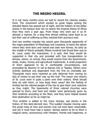 THE NEGRO HEGIRA.
It is not many months since we had to record the Liberian exodus
fever. The movement which excited so great hopes among the
deluded blacks has passed out of sight, and the holders of ten-dollar
shares in the barque Azor are no nearer the tropical shores of Africa
than they were a year ago. From those who went out in so ill-
advised a manner, for a long time almost nothing came back to us
but their wail of suffering as they reached their journey’s end.
And now another impulse has seized upon thousands apparently of
the negro population of Mississippi and Louisiana, to leave the places
where they were born and reared and seek new homes. As early as
the middle of March probably fifteen hundred had found their way to
St. Louis under the impression, it is said, that they would be
supported in that city and provided with free transportation to
Kansas, where, on arrival, they would receive from the Government,
lands, mules, money and agricultural implements. A small proportion
of them appeared to be in comfortable circumstances, and
proceeded by steamer or rail to Kansas City or Topeka. Others were
entirely destitute and dependent from the first on charitable aid.
Thousands more were reported as only deterred from coming by
lack of means to pay their way up the river. The mayor and citizens
of St. Louis were in quite a panic over their visitors. What should
they do with them, or how keep them away? But the feeling of
kinship led the colored people of the city to give them such welcome
as they might. The basements of three colored churches were
opened to them, and food and shelter were generously given by
their brethren according to the flesh, and they were helped toward
their destination as far as might be.
Thus another is added to the many strange, sad stories in the
history of this dark-skinned race. This sudden impulse moving upon
this great mass of men and women may not have been reasonable,
and yet it must have had a reason. Kansas seems to be to them a
magical name, synonymous with freedom, friends and happiness, in
 