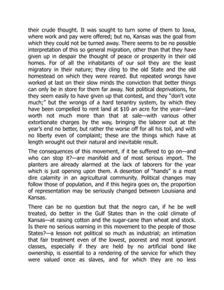 their crude thought. It was sought to turn some of them to Iowa,
where work and pay were offered; but no, Kansas was the goal from
which they could not be turned away. There seems to be no possible
interpretation of this so general migration, other than that they have
given up in despair the thought of peace or prosperity in their old
homes. For of all the inhabitants of our soil they are the least
migratory in their nature; they cling to the old State and the old
homestead on which they were reared. But repeated wrongs have
worked at last on their slow minds the conviction that better things
can only be in store for them far away. Not political deprivations, for
they seem easily to have given up that contest, and they “don’t vote
much;” but the wrongs of a hard tenantry system, by which they
have been compelled to rent land at $10 an acre for the year—land
worth not much more than that at sale—with various other
extortionate charges by the way, bringing the laborer out at the
year’s end no better, but rather the worse off for all his toil, and with
no liberty even of complaint; these are the things which have at
length wrought out their natural and inevitable result.
The consequences of this movement, if it be suffered to go on—and
who can stop it?—are manifold and of most serious import. The
planters are already alarmed at the lack of laborers for the year
which is just opening upon them. A desertion of “hands” is a most
dire calamity in an agricultural community. Political changes may
follow those of population, and if this hegira goes on, the proportion
of representation may be seriously changed between Louisiana and
Kansas.
There can be no question but that the negro can, if he be well
treated, do better in the Gulf States than in the cold climate of
Kansas—at raising cotton and the sugar-cane than wheat and stock.
Is there no serious warning in this movement to the people of those
States?—a lesson not political so much as industrial; an intimation
that fair treatment even of the lowest, poorest and most ignorant
classes, especially if they are held by no artificial bond like
ownership, is essential to a rendering of the service for which they
were valued once as slaves, and for which they are no less
 