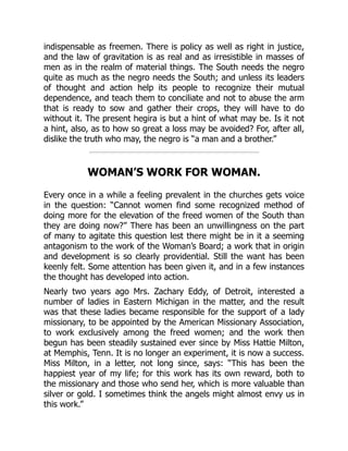 indispensable as freemen. There is policy as well as right in justice,
and the law of gravitation is as real and as irresistible in masses of
men as in the realm of material things. The South needs the negro
quite as much as the negro needs the South; and unless its leaders
of thought and action help its people to recognize their mutual
dependence, and teach them to conciliate and not to abuse the arm
that is ready to sow and gather their crops, they will have to do
without it. The present hegira is but a hint of what may be. Is it not
a hint, also, as to how so great a loss may be avoided? For, after all,
dislike the truth who may, the negro is “a man and a brother.”
WOMAN’S WORK FOR WOMAN.
Every once in a while a feeling prevalent in the churches gets voice
in the question: “Cannot women find some recognized method of
doing more for the elevation of the freed women of the South than
they are doing now?” There has been an unwillingness on the part
of many to agitate this question lest there might be in it a seeming
antagonism to the work of the Woman’s Board; a work that in origin
and development is so clearly providential. Still the want has been
keenly felt. Some attention has been given it, and in a few instances
the thought has developed into action.
Nearly two years ago Mrs. Zachary Eddy, of Detroit, interested a
number of ladies in Eastern Michigan in the matter, and the result
was that these ladies became responsible for the support of a lady
missionary, to be appointed by the American Missionary Association,
to work exclusively among the freed women; and the work then
begun has been steadily sustained ever since by Miss Hattie Milton,
at Memphis, Tenn. It is no longer an experiment, it is now a success.
Miss Milton, in a letter, not long since, says: “This has been the
happiest year of my life; for this work has its own reward, both to
the missionary and those who send her, which is more valuable than
silver or gold. I sometimes think the angels might almost envy us in
this work.”
 