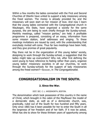 Within a few months the ladies connected with the First and Second
Churches of Oberlin have united to support a lady missionary among
the freed women. The money is already provided for, and the
missionary will soon start on her mission of love. And now I learn
that the young ladies connected with the Congregational church in
Waukegan, this State, have organized a society for the same
purpose, the aim being to work chiefly through the Sunday-school.
Monthly meetings, called “mission parties,” are held. A profitable
programme is prepared, consisting of an essay, information from
some mission station, brief addresses and singing. To these
meetings invitations are issued by card, with the understanding that
everybody invited will come. Thus far two meetings have been held,
and they give promise of great popularity.
May there not be in the organization of this young ladies’ society,
designing to work through the Sunday-school, a suggestion that the
ladies might take up everywhere? Why not, after first defining the
word young to have reference to feeling rather than years, organize
young ladies’ missionary societies in all our churches, to work
through the Sunday-schools for the support of lady missionaries
among the freed women?—Scrooby, in The Congregationalist.
CONGREGATIONALISM IN THE SOUTH.
2. Since the War.
DIST. SEC. C. L. WOODWORTH, BOSTON.
The denomination which took possession of this country in the name
of Christ, which brought in the cabin of the Mayflower the model of
a democratic state, as well as of a democratic church, was,
practically, ruled out of the South for two hundred and fifty years.
Only since 1865 has it been possible for her to enter the South in all
the largeness of her freedom and of her faith. If it now be asked,
What has she to show for these thirteen years of opportunity among
 
