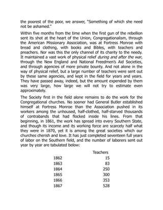 the poorest of the poor, we answer, “Something of which she need
not be ashamed.”
Within five months from the time when the first gun of the rebellion
sent its shot at the heart of the Union, Congregationalism, through
the American Missionary Association, was at Fortress Monroe with
bread and clothing, with books and Bibles, with teachers and
preachers. Nor was this the only channel of its charity to the needy.
It maintained a vast work of physical relief during and after the war,
through the New England and National Freedmen’s Aid Societies,
and through agencies of more private bounty. And not alone in the
way of physical relief, but a large number of teachers were sent out
by these same agencies, and kept in the field for years and years.
They have passed away, indeed, but the amount expended by them
was very large, how large we will not try to estimate even
approximately.
The Society first in the field alone remains to do the work for the
Congregational churches. No sooner had General Butler established
himself at Fortress Monroe than the Association pushed in its
workers among the unhoused, half-clothed, half-starved thousands
of contrabands that had flocked inside his lines. From that
beginning, in 1861, the work has spread into every Southern State,
and though its income and its working force are scarcely half what
they were in 1870, yet it is among the great societies which our
churches cherish and love. It has just completed seventeen full years
of labor on the Southern field, and the number of laborers sent out
year by year are tabulated below:
Teachers
1862 15
1863 83
1864 250
1865 300
1866 353
1867 528
 