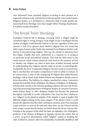 Series Preface
x
were delineated. Some classified religions according to their position on a
supposed evaluative scale, with the best at the top and the worst at the bottom.
Religious Studies, as it developed as a distinctive field of study, quickly dis-
tanced itself from Theology even when taught within Theology departments.
It would be mainly descriptive.
The break from theology
Evaluation would be left to theology. Assessing where a religion might be
considered right or wrong, strong or weak might occupy a theologian but the
student of religion would describe what he or she saw, regardless of their own
opinion or lack of an opinion about whether religions have any actual link
with a supra-human reality. Partly, this stemmed from Religious Studies’ early
interest in deconstructing religions. This was the attempt to determine how
they began. Usually, they were understood as a response to, or products
of, particular social and political contexts. This took the field closer to the
social sciences, which remain neutral on such issues as the existence of God
or whether any religion can claim to have been revealed, focusing instead
on understanding how religions operate, either in society or psychologically.
Incidentally, the term “Comparative Religion” has been used as a neutral term,
that is, one that does not imply a comparison in order to refute or evaluate. In
its neutral sense, it refers to the cataloguing of religious data under thematic
headings, such as ritual, myth, beliefs without any attempt to classify some as
better than others. The field has, to a degree, searched for a name. Contenders
include the Scientific Study of Religion, the History of Religion (or Religionge-
schichteschule, mainly in the German speaking academy) but since the found-
ing of the pioneering department of Religious Studies, at Lancaster University
under Ninian Smart in 1967, Religious Studies has become the preferred
description especially in secular institutions. One issue has been whether to
use “religion” in the plural or singular. If the singular is used, it implies that
different religions belong to the same category. If the plural is used, it could
denote the opposite, that they share nothing in common, arise from unrelated
causes and have no more to do with each other than, say, the Chinese and the
Latin scripts, except that the former are beliefs about the divine–human rela-
tionship or the purpose of life while the latter are alphabets. Geo Widengren,
professor of the History of Religion at Uppsala, rejected the notion that an
a priori, sui generis phenomenon called “religion” existed as breaking the
rules of objective, neutral, value-free scholarship. Incidentally, Buddhism and
 