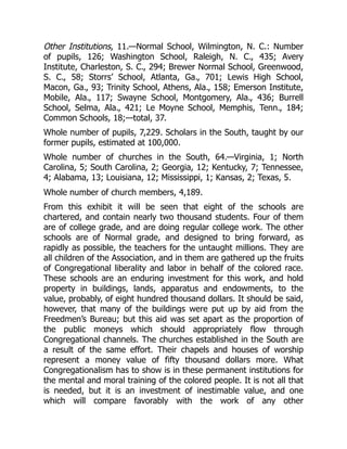 Other Institutions, 11.—Normal School, Wilmington, N. C.: Number
of pupils, 126; Washington School, Raleigh, N. C., 435; Avery
Institute, Charleston, S. C., 294; Brewer Normal School, Greenwood,
S. C., 58; Storrs’ School, Atlanta, Ga., 701; Lewis High School,
Macon, Ga., 93; Trinity School, Athens, Ala., 158; Emerson Institute,
Mobile, Ala., 117; Swayne School, Montgomery, Ala., 436; Burrell
School, Selma, Ala., 421; Le Moyne School, Memphis, Tenn., 184;
Common Schools, 18;—total, 37.
Whole number of pupils, 7,229. Scholars in the South, taught by our
former pupils, estimated at 100,000.
Whole number of churches in the South, 64.—Virginia, 1; North
Carolina, 5; South Carolina, 2; Georgia, 12; Kentucky, 7; Tennessee,
4; Alabama, 13; Louisiana, 12; Mississippi, 1; Kansas, 2; Texas, 5.
Whole number of church members, 4,189.
From this exhibit it will be seen that eight of the schools are
chartered, and contain nearly two thousand students. Four of them
are of college grade, and are doing regular college work. The other
schools are of Normal grade, and designed to bring forward, as
rapidly as possible, the teachers for the untaught millions. They are
all children of the Association, and in them are gathered up the fruits
of Congregational liberality and labor in behalf of the colored race.
These schools are an enduring investment for this work, and hold
property in buildings, lands, apparatus and endowments, to the
value, probably, of eight hundred thousand dollars. It should be said,
however, that many of the buildings were put up by aid from the
Freedmen’s Bureau; but this aid was set apart as the proportion of
the public moneys which should appropriately flow through
Congregational channels. The churches established in the South are
a result of the same effort. Their chapels and houses of worship
represent a money value of fifty thousand dollars more. What
Congregationalism has to show is in these permanent institutions for
the mental and moral training of the colored people. It is not all that
is needed, but it is an investment of inestimable value, and one
which will compare favorably with the work of any other
 