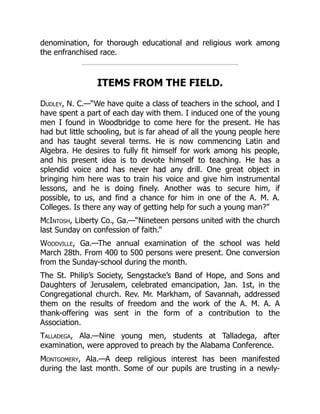 denomination, for thorough educational and religious work among
the enfranchised race.
ITEMS FROM THE FIELD.
Dudley, N. C.—“We have quite a class of teachers in the school, and I
have spent a part of each day with them. I induced one of the young
men I found in Woodbridge to come here for the present. He has
had but little schooling, but is far ahead of all the young people here
and has taught several terms. He is now commencing Latin and
Algebra. He desires to fully fit himself for work among his people,
and his present idea is to devote himself to teaching. He has a
splendid voice and has never had any drill. One great object in
bringing him here was to train his voice and give him instrumental
lessons, and he is doing finely. Another was to secure him, if
possible, to us, and find a chance for him in one of the A. M. A.
Colleges. Is there any way of getting help for such a young man?”
McIntosh, Liberty Co., Ga.—“Nineteen persons united with the church
last Sunday on confession of faith.”
Woodville, Ga.—The annual examination of the school was held
March 28th. From 400 to 500 persons were present. One conversion
from the Sunday-school during the month.
The St. Philip’s Society, Sengstacke’s Band of Hope, and Sons and
Daughters of Jerusalem, celebrated emancipation, Jan. 1st, in the
Congregational church. Rev. Mr. Markham, of Savannah, addressed
them on the results of freedom and the work of the A. M. A. A
thank-offering was sent in the form of a contribution to the
Association.
Talladega, Ala.—Nine young men, students at Talladega, after
examination, were approved to preach by the Alabama Conference.
Montgomery, Ala.—A deep religious interest has been manifested
during the last month. Some of our pupils are trusting in a newly-
 