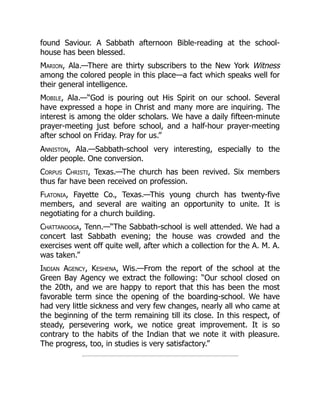 found Saviour. A Sabbath afternoon Bible-reading at the school-
house has been blessed.
Marion, Ala.—There are thirty subscribers to the New York Witness
among the colored people in this place—a fact which speaks well for
their general intelligence.
Mobile, Ala.—“God is pouring out His Spirit on our school. Several
have expressed a hope in Christ and many more are inquiring. The
interest is among the older scholars. We have a daily fifteen-minute
prayer-meeting just before school, and a half-hour prayer-meeting
after school on Friday. Pray for us.”
Anniston, Ala.—Sabbath-school very interesting, especially to the
older people. One conversion.
Corpus Christi, Texas.—The church has been revived. Six members
thus far have been received on profession.
Flatonia, Fayette Co., Texas.—This young church has twenty-five
members, and several are waiting an opportunity to unite. It is
negotiating for a church building.
Chattanooga, Tenn.—“The Sabbath-school is well attended. We had a
concert last Sabbath evening; the house was crowded and the
exercises went off quite well, after which a collection for the A. M. A.
was taken.”
Indian Agency, Keshena, Wis.—From the report of the school at the
Green Bay Agency we extract the following: “Our school closed on
the 20th, and we are happy to report that this has been the most
favorable term since the opening of the boarding-school. We have
had very little sickness and very few changes, nearly all who came at
the beginning of the term remaining till its close. In this respect, of
steady, persevering work, we notice great improvement. It is so
contrary to the habits of the Indian that we note it with pleasure.
The progress, too, in studies is very satisfactory.”
 