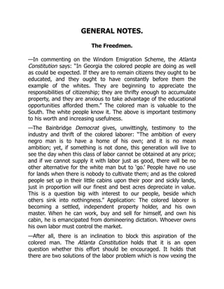 GENERAL NOTES.
The Freedmen.
—In commenting on the Windom Emigration Scheme, the Atlanta
Constitution says: “In Georgia the colored people are doing as well
as could be expected. If they are to remain citizens they ought to be
educated, and they ought to have constantly before them the
example of the whites. They are beginning to appreciate the
responsibilities of citizenship; they are thrifty enough to accumulate
property, and they are anxious to take advantage of the educational
opportunities afforded them.” The colored man is valuable to the
South. The white people know it. The above is important testimony
to his worth and increasing usefulness.
—The Bainbridge Democrat gives, unwittingly, testimony to the
industry and thrift of the colored laborer: “The ambition of every
negro man is to have a home of his own; and it is no mean
ambition; yet, if something is not done, this generation will live to
see the day when this class of labor cannot be obtained at any price;
and if we cannot supply it with labor just as good, there will be no
other alternative for the white man but to ‘go.’ People have no use
for lands when there is nobody to cultivate them; and as the colored
people set up in their little cabins upon their poor and sickly lands,
just in proportion will our finest and best acres depreciate in value.
This is a question big with interest to our people, beside which
others sink into nothingness.” Application: The colored laborer is
becoming a settled, independent property holder, and his own
master. When he can work, buy and sell for himself, and own his
cabin, he is emancipated from domineering dictation. Whoever owns
his own labor must control the market.
—After all, there is an inclination to block this aspiration of the
colored man. The Atlanta Constitution holds that it is an open
question whether this effort should be encouraged. It holds that
there are two solutions of the labor problem which is now vexing the
 