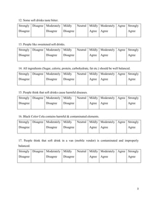 3
12. Some soft drinks taste bitter.
Strongly
Disagree
Disagree Moderately
Disagree
Mildly
Disagree
Neutral Mildly
Agree
Moderately
Agree
Agree Strongly
Agree
13. People like sweetened soft drinks.
Strongly
Disagree
Disagree Moderately
Disagree
Mildly
Disagree
Neutral Mildly
Agree
Moderately
Agree
Agree Strongly
Agree
14. All ingredients (Sugar, calorie, protein, carbohydrate, fat etc.) should be well balanced.
Strongly
Disagree
Disagree Moderately
Disagree
Mildly
Disagree
Neutral Mildly
Agree
Moderately
Agree
Agree Strongly
Agree
15. People think that soft drinks cause harmful diseases.
Strongly
Disagree
Disagree Moderately
Disagree
Mildly
Disagree
Neutral Mildly
Agree
Moderately
Agree
Agree Strongly
Agree
16. Black Color Cola contains harmful & contaminated elements.
Strongly
Disagree
Disagree Moderately
Disagree
Mildly
Disagree
Neutral Mildly
Agree
Moderately
Agree
Agree Strongly
Agree
17. People think that soft drink in a van (mobile vendor) is contaminated and improperly
balanced.
Strongly
Disagree
Disagree Moderately
Disagree
Mildly
Disagree
Neutral Mildly
Agree
Moderately
Agree
Agree Strongly
Agree
 