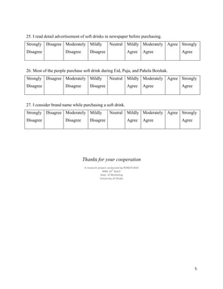 5
25. I read detail advertisement of soft drinks in newspaper before purchasing.
Strongly
Disagree
Disagree Moderately
Disagree
Mildly
Disagree
Neutral Mildly
Agree
Moderately
Agree
Agree Strongly
Agree
26. Most of the people purchase soft drink during Eid, Puja, and Pahela Boishak.
Strongly
Disagree
Disagree Moderately
Disagree
Mildly
Disagree
Neutral Mildly
Agree
Moderately
Agree
Agree Strongly
Agree
27. I consider brand name while purchasing a soft drink.
Strongly
Disagree
Disagree Moderately
Disagree
Mildly
Disagree
Neutral Mildly
Agree
Moderately
Agree
Agree Strongly
Agree
Thanks for your cooperation
A research project conducted by RONOTURJO
MBA 16th
Batch
Dept. of Marketing
University of Dhaka
 