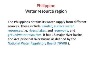 The Philippines obtains its water supply from different
sources. These include: rainfall, surface water
resources, i.e. rivers, lakes, and reservoirs, and
groundwater resources. It has 18 major river basins
and 421 principal river basins as defined by the
National Water Regulatory Board (NWRB ).
Philippine
Water resource region
 