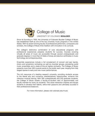 Since its founding in 1920, the University of Colorado Boulder College of Music
has established itself as one of the top university music programs in the United
States. With its award-winning faculty of professional performers, composers and
scholars, the College of Music links tradition with innovation in its curricula.
The college’s distinctive combination of core educational programs with
professional experiences prepares students for success. Courses covering
virtually all areas of music are accessible through several undergraduate and
graduate degrees in more than 23 fields of study and elective certificates in music
technology and entrepreneurship.
Ensemble experiences include a full complement of concert and jazz bands,
choirs and symphonic orchestras as well as chamber groups, pioneering world
music ensembles and a state-of-the-art laptop orchestra. The College of Music
presents more than 400 musical events to the public each year, ranging from fully
staged operas to early and new music performances.
The rich resources of a leading research university, providing students access
to the liberal arts and numerous interdisciplinary opportunities, enhance this
intensive musical training. With 300 undergraduate and 250 graduate students,
the College of Music boasts a faculty-to-student ratio of approximately one
faculty member for every six students. This close interaction inspires and equips
students to develop their talents, refine their passions and ultimately succeed in
their professional endeavors.
For more information, please visit colorado.edu/music
 