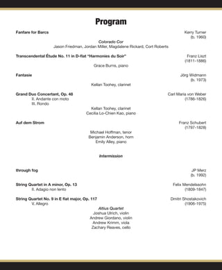 Fanfare for Barcs	 	 Kerry Turner
										 (b. 1960)
Colorado Cor
Jason Friedman, Jordan Miller, Magdalene Rickard, Cort Roberts
Transcendental Étude No. 11 in D-flat “Harmonies du Soir” 	 Franz Liszt
										 (1811-1886)
Grace Burns, piano
Fantasie 	 	 Jörg Widmann
										 (b. 1973)
Kellan Toohey, clarinet
Grand Duo Concertant, Op. 48 	 Carl Maria von Weber
	II. Andante con moto							 (1786-1826)
	 III. Rondo
Kellan Toohey, clarinet
Cecilia Lo-Chien Kao, piano
Auf dem Strom	 							 Franz Schubert
										 (1797-1828)
Michael Hoffman, tenor
Benjamin Anderson, horn
Emily Alley, piano
Intermission
through fog 									 JP Merz
										 (b. 1992)
String Quartet in A minor, Op. 13 						 Felix Mendelssohn
	II. Adagio non lento							 (1809-1847)
							
String Quartet No. 9 in E flat major, Op. 117 	 			 Dmitri Shostakovich
	V. Allegro								 (1906-1975)
Altius Quartet
Joshua Ulrich, violin
Andrew Giordano, violin
Andrew Krimm, viola
Zachary Reaves, cello
Program
 