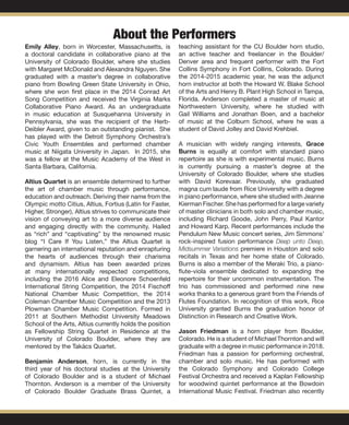 About the Performers
Emily Alley, born in Worcester, Massachusetts, is
a doctoral candidate in collaborative piano at the
University of Colorado Boulder, where she studies
with Margaret McDonald and Alexandra Nguyen. She
graduated with a master’s degree in collaborative
piano from Bowling Green State University in Ohio,
where she won first place in the 2014 Conrad Art
Song Competition and received the Virginia Marks
Collaborative Piano Award. As an undergraduate
in music education at Susquehanna University in
Pennsylvania, she was the recipient of the Herb-
Deibler Award, given to an outstanding pianist. She
has played with the Detroit Symphony Orchestra’s
Civic Youth Ensembles and performed chamber
music at Niigata University in Japan. In 2015, she
was a fellow at the Music Academy of the West in
Santa Barbara, California.
Altius Quartet is an ensemble determined to further
the art of chamber music through performance,
education and outreach. Deriving their name from the
Olympic motto Citius, Altius, Fortius (Latin for Faster,
Higher, Stronger), Altius strives to communicate their
vision of conveying art to a more diverse audience
and engaging directly with the community. Hailed
as “rich” and “captivating” by the renowned music
blog “I Care If You Listen,” the Altius Quartet is
garnering an international reputation and enrapturing
the hearts of audiences through their charisma
and dynamism. Altius has been awarded prizes
at many internationally respected competitions,
including the 2016 Alice and Eleonore Schoenfeld
International String Competition, the 2014 Fischoff
National Chamber Music Competition, the 2014
Coleman Chamber Music Competition and the 2013
Plowman Chamber Music Competition. Formed in
2011 at Southern Methodist University Meadows
School of the Arts, Altius currently holds the position
as Fellowship String Quartet in Residence at the
University of Colorado Boulder, where they are
mentored by the Takács Quartet.
Benjamin Anderson, horn, is currently in the
third year of his doctoral studies at the University
of Colorado Boulder and is a student of Michael
Thornton. Anderson is a member of the University
of Colorado Boulder Graduate Brass Quintet, a
teaching assistant for the CU Boulder horn studio,
an active teacher and freelancer in the Boulder/
Denver area and frequent performer with the Fort
Collins Symphony in Fort Collins, Colorado. During
the 2014-2015 academic year, he was the adjunct
horn instructor at both the Howard W. Blake School
of the Arts and Henry B. Plant High School in Tampa,
Florida. Anderson completed a master of music at
Northwestern University, where he studied with
Gail Williams and Jonathan Boen, and a bachelor
of music at the Colburn School, where he was a
student of David Jolley and David Krehbiel.
A musician with widely ranging interests, Grace
Burns is equally at comfort with standard piano
repertoire as she is with experimental music. Burns
is currently pursuing a master’s degree at the
University of Colorado Boulder, where she studies
with David Korevaar. Previously, she graduated
magna cum laude from Rice University with a degree
in piano performance, where she studied with Jeanne
Kierman Fischer. She has performed for a large variety
of master clinicians in both solo and chamber music,
including Richard Goode, John Perry, Paul Kantor
and Howard Karp. Recent performances include the
Pendulum New Music concert series, Jim Simmons’
rock-inspired fusion performance Deep unto Deep,
Midsummer Variations premiere in Houston and solo
recitals in Texas and her home state of Colorado.
Burns is also a member of the Meraki Trio, a piano-
flute-viola ensemble dedicated to expanding the
repertoire for their uncommon instrumentation. The
trio has commissioned and performed nine new
works thanks to a generous grant from the Friends of
Flutes Foundation. In recognition of this work, Rice
University granted Burns the graduation honor of
Distinction in Research and Creative Work.
Jason Friedman is a horn player from Boulder,
Colorado. He is a student of Michael Thornton and will
graduate with a degree in music performance in 2018.
Friedman has a passion for performing orchestral,
chamber and solo music. He has performed with
the Colorado Symphony and Colorado College
Festival Orchestra and received a Kaplan Fellowship
for woodwind quintet performance at the Bowdoin
International Music Festival. Friedman also recently
 