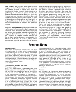 Cort Roberts will complete a Bachelor of Music
degree in Horn Performance at the University
of Colorado Boulder in spring 2017 under the
instruction of Michael Thornton. Roberts has enjoyed
performing in a number of groups including the
Colorado College Festival Orchestra, CU Symphony
Orchestra, several chamber ensembles and as a sub
with the Colorado Symphony. Most notably, he spent
time performing professionally as principal horn of La
Orquesta Filarmonica de Sonora in Mexico. Roberts
has completed minors in business and leadership
studies.
Clarinetist Kellan Toohey is an avid performer whose
varied career includes recitals and solo appearances,
chamber music, teaching and orchestral playing.
He recently completed a Doctoral of Musical Arts
degree in Clarinet Performance and Pedagogy at
the University of Colorado Boulder, studying with
Daniel Silver. Additional teachers have included Jon
Manasse, Burt Hara, Bil Jackson, Steve Cohen,
Karen Dusek, Shannon Scott and Bradford Behn. An
active orchestral player, Toohey holds the positions of
principal clarinetist in the Boulder Chamber Orchestra
and assistant principal clarinetist in the Wyoming
Symphony and Cheyenne Symphony Orchestra. His
festival credits include the Colorado College Summer
Music Festival, Aspen Music Festival and School,
Brevard Music Center,and Eastern Music Festival.
He has performed across the United States, Europe
and Asia. He also recently recorded a solo compact
disc titled Scenes from Home, featuring premiere
recordings of new music by Colorado composers.
Toohey has received numerous awards, including
2nd Prize in the International Clarinet Association’s
Young Artist Competition, 1st Prize and audience
choice award in the University of Colorado Ekstrand
Graduate Performance competition, 1st Prize in
the University of Northern Colorado Concerto
Competition and Angie Southard Performance
Competition, and the Colorado College Summer
Festival and Greeley Chamber Orchestra concerto
competitions.
Program Notes
Fanfare for Barcs
Kerry Turner is an American composer and horn player
known primarily by his works for horn and brass ensembles.
Turner wrote Fanfare for Barcs in 1989 to celebrate the
American Horn Quartet's prizewinning performance at the
Philip Jones International Brass Competition in Chamber
Music in Barcs, Hungary that year. The fanfare features a
syncopated motive that interlocks with countermelodies
and a rhythmically complex accompaniment as it passes
through each of the four voices.
–Cort Roberts
Transcendental Étude No. 11 in D-flat
"Harmonies du Soir"
Franz Liszt’s Transcendental Etudes have origins dating
back to two earlier versions, the first from 1826 that bears
the title Étude en douze exercizes, and the second much
more virtuosic set from 1838. The final version published
in 1852 is without doubt the finest of the three, and No. 11
“Harmonies du soir” is one of its most musically compelling
items. Between the second and third versions of the
etudes, Liszt revised the technical passages, choosing
instead to expand on the musical ideas. The eleventh etude
is an excellent example of this transition, with the end
result being a piece far beyond the typical technique-driven
etude. Instead, it could better be described as a beautiful
tone poem that happens to include technical difficulties. In
the outer sections, the work is quiet and intimate. Though
not specifically marked, Liszt’s descriptive title translates
to “Evening Harmonies” and the lush harmonies in the
opening section establish a nocturnal quality to the etude.
The melody is announced initially in the rich middle range
of the piano over drone fifths and is soon presented again in
brilliant harp-like arpeggios spanning both hands. A second
theme appears in the middle section. Though at first
subdued, it quickly grows through a thunderous chordal
section into a climactic statement of the melody in the tonic
key of D-flat major. The music then subsides quickly into
the peaceful sounds of the beginning, serenely and simply
drawing the etude to a close.
–Grace Burns
Fantasie 				
Jörg Widmann is an internationally acclaimed artist who
has distinguished himself as a composer, clarinetist and
conductor. He has performed with many of the major
European symphony orchestras, and his compositions
have been performed across the globe by conductors such
as Pierre Boulez, Christian Thielemann, Mariss Jansons,
Andris Nelsons and Simon Rattle, with orchestras such as
the Vienna Philharmonic, Berlin Philharmonic, New York
Philharmonic and Orchestre de Paris. Considered one of the
most difficult pieces in the clarinet repertoire, Widmann’s
Fantasie is a tour de force that showcases nearly everything
 