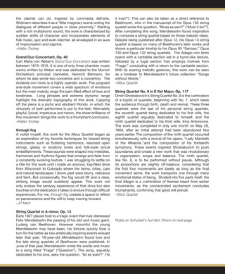 the clarinet can do. Inspired by commedia dell’arte,
Widmann describes it as a “little imaginary scene uniting the
dialogues of different people in close proximity.” Starting
with a rich multiphonic sound, the work is characterized by
sudden shifts of character and incorporates elements of
folk music, jazz and even klezmer, all enveloped in an aura
of improvisation and caprice.
–Kellan Toohey
 
Grand Duo Concertant, Op. 48
Carl Maria von Weber’s Grand Duo Concertant was written
between 1815-1816. It is one of only three chamber music
works written by Weber and was dedicated to the Munich
Orchestra’s principal clarinetist, Heinrich Bärmann, for
whom he also wrote two concertos and a concertino. The
Andante con moto is a highly operatic work. The poignant
aria-style movement covers a wide spectrum of emotions
but the main melody sings the pain-filled effect of loss and
loneliness. Long phrases and extreme dynamic range
highlight the dramatic topography of this work. Capping
off the piece is a joyful and ebullient Rondo, in which the
virtuosity of both performers is put to the test. Alternately
playful, lyrical, impetuous and heroic, the sheer brilliance of
this movement brings the work to a triumphant conclusion.
–Kellan Toohey
through fog
A violist myself, this work for the Altius Quartet began as
an exploration of my favorite techniques for bowed string
instruments such as fluttering harmonics, resonant open
strings, glassy or scratchy tones and folk-style lyrical
embellishments. These sounds were shaped into melodies,
harmonies and rhythmic figures that emerge and fade from
a constantly evolving texture. I was struggling to settle on
a title for this work until I made an anxious, fog-filled drive
from Wisconsin to Colorado where the farms, cities, cars
and natural landscapes I drove past were blurry, nebulous
and faint. But occasionally, the fog would lift and a clear,
striking image would suddenly appear. This work not
only evokes the sensory experience of that drive but also
touches on the dedication it takes to endure through difficult
experiences. For me, through fog creates a space to reflect
on perseverance and the will to keep moving forward.
–JP Merz
String Quartet in A minor, Op. 13 		
Early 1827 played host to a tragic event that truly distressed
Felix Mendelssohn the passing of his idol and music giant,
Ludwig van Beethoven. However mournful the young
Mendelssohn may have been, his fortune quickly took a
turn for the better as two artistically inspiring events ensued
later that year: 18-year-old Mendelssohn found love and
the late string quartets of Beethoven were published. In
June of that year, Mendelssohn wrote the words and music
to a song titled “Frage” (“Question”). This song, arguably
dedicated to his love, asks the question, “Ist es wahr?” (“Is
it true?”). This can also be taken as a direct reference to
Beethoven, who in the manuscript of his Opus 135 string
quartet wrote the question, “Muss es sein?” (“Must it be?”).
After completing this song, Mendelssohn found inspiration
to compose a string quartet based on those melodic ideas.
Despite being published after Opus 12, his Opus 13 string
quartet is based on many of Beethoven’s later works and
shows a particular kinship to his Opus 95 “Serioso,” Opus
130 and Opus 132 string quartets. The Adagio non lento
opens with a cantabile section set in a hymn-like texture,
followed by a fugal section that employs motives from
“Frage,” concluding with a return to the cantabile section.
With its soaring melodic gestures, this work can be seen
as a forebear to Mendelssohn’s future collection “Songs
without Words.”
–Altius Quartet 					
	
String Quartet No. 9 in E flat Major, Op. 117	
Dmitri Shostakovich’s String Quartet No. 9 is the culmination
of a tryptic of quartets, beginning with No. 7, which takes
the audience through birth, death and revival. These three
quartets were the last of his personal string quartets,
the seventh quartet being dedicated to his first wife, the
eighth quartet arguably dedicated to himself, and the
ninth quartet dedicated to his third wife, Irina Antonovna.
The work was completed in only one month on May 28,
1864, after an initial attempt had been abandoned two
years earlier. The composition of the ninth quartet occurred
simultaneously with a revival of his opera, “Lady Macbeth
of the Mtsensk,”and the composition of his thirteenth
symphony. These events inspired Shostakovich to push
boundaries and create a new work that was revolutionary
in organization, scope and balance. The ninth quartet,
like No. 8, is to be performed without pause. Although
its proportions are slightly off-balance, considering that
the first four movements are barely as long as the final
movement alone, the work transports one through many
emotional states of being. Divided into five parts itself, the
final Allegro is a culmination of themes heard from earlier
movements, as the concentrated excitement concludes
triumphantly, confirming that good will prevail.
–Altius Quartet
Notes on Schubert’s Auf dem Strom on next page
 
