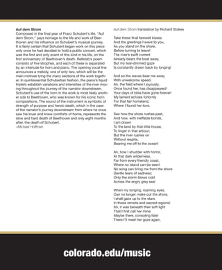 colorado.edu/music
Auf dem Strom
Composed in the final year of Franz Schubert’s life, “Auf
dem Strom,” pays homage to the life and work of Bee-
thoven and his influence on Schubert’s musical journey.
It is fairly certain that Schubert began work on this piece
only once he had decided to hold a public concert, which
was the first and only event of this kind in his life, on the
first anniversary of Beethoven’s death. Rellstab’s poem
consists of five strophes, and each of these is separated
by an interlude for horn and piano. The opening vocal line
announces a melody, one of only two, which will be the
main motives tying the many sections of the work togeth-
er. In quintessential Schubertian fashion, the piano’s liquid
triplets establish variations and intensities of the river mov-
ing throughout the journey of the narrator downstream.
Schubert’s use of the horn in the work is most likely anoth-
er ode to Beethoven, who was known for his iconic horn
compositions. The sound of the instrument is symbolic of
strength of purpose and heroic death, which in the case
of the narrator’s journey downstream from where he once
saw his lover and knew comforts of home, represents the
slow and hard death of Beethoven and only eight months
after, the death of Schubert.
–Michael Hoffman
Auf dem Strom translation by Richard Stokes
Take these final farewell kisses
And the greetings I wave to you,
As you stand on the shore,
Before turning to leave!
The river’s swift current
Already bears the boat away,
But my tear-dimmed gaze
Is constantly drawn back by longing!
And so the waves bear me away
With unwelcome speed.
Ah, the field where I joyously,
Once found her, has disappeared!
Your days of bliss have gone forever!
My lament echoes forlornly
For that fair homeland,
Where I found her love.
See how the shore rushes past,
And how, with ineffable bonds,
I am drawn
To the land by that little house,
To linger in that arbour;
But the river rushes on
Without respite,
Bearing me off to the ocean!
Ah, how I shudder with horror,
At that dark wilderness,
Far from every friendly coast,
Where no island can be seen!
No song can bring me from the shore
Gentle tears of sadness;
Only the storm blows cold
Across the angry grey sea!
When my longing, roaming eyes,
Can no longer make out the shore,
I shall gaze up to the stars
In those remote and sacred regions!
Ah, it was beneath their soft light
That I first call her mine;
Maybe there, consoling fate!
There I’ll meet her gaze again.
 