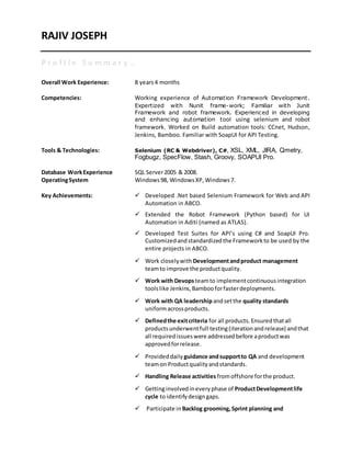 RAJIV JOSEPH
Overall Work Experience: 8 years4 months
Competencies: Working experience of Automation Framework Development.
Expertized with Nunit frame-work; Familiar with Junit
Framework and robot framework. Experienced in developing
and enhancing automation tool using selenium and robot
framework. Worked on Build automation tools: CCnet, Hudson,
Jenkins, Bamboo. Familiar with SoapUI for API Testing.
Tools & Technologies: Selenium (RC & Webdriver), C#, XSL, XML, JIRA, Qmetry,
Fogbugz, SpecFlow, Stash, Groovy, SOAPUI Pro.
Database WorkExperience SQL Server2005 & 2008.
OperatingSystem Windows98, WindowsXP, Windows7.
Key Achievements:  Developed .Net based Selenium Framework for Web and API
Automation in ABCO.
 Extended the Robot Framework (Python based) for UI
Automation in Aditi (named as ATLAS).
 Developed Test Suites for API’s using C# and SoapUI Pro.
Customizedandstandardizedthe Frameworkto be used by the
entire projects in ABCO.
 Work closelywith Developmentandproduct management
teamto improve the productquality.
 Work with Devopsteamto implementcontinuousintegration
toolslike Jenkins,Bambooforfasterdeployments.
 Work with QA leadershipandsetthe quality standards
uniformacrossproducts.
 Definedthe exitcriteria for all products.Ensuredthatall
productsunderwentfull testing(iterationandrelease) andthat
all requiredissueswere addressedbefore aproductwas
approvedforrelease.
 Provideddaily guidance andsupportto QA and development
teamon Productqualityandstandards.
 Handling Release activities fromoffshore forthe product.
 Gettinginvolvedineveryphase of ProductDevelopmentlife
cycle to identifydesigngaps.
 Participate in Backlog grooming,Sprint planning and
 