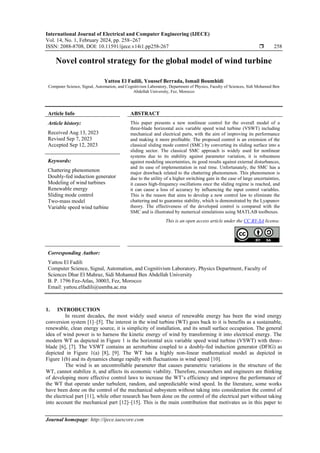 International Journal of Electrical and Computer Engineering (IJECE)
Vol. 14, No. 1, February 2024, pp. 258~267
ISSN: 2088-8708, DOI: 10.11591/ijece.v14i1.pp258-267  258
Journal homepage: http://ijece.iaescore.com
Novel control strategy for the global model of wind turbine
Yattou El Fadili, Youssef Berrada, Ismail Boumhidi
Computer Science, Signal, Automation, and Cognitivism Laboratory, Department of Physics, Faculty of Sciences, Sidi Mohamed Ben
Abdellah University, Fez, Morocco
Article Info ABSTRACT
Article history:
Received Aug 13, 2023
Revised Sep 7, 2023
Accepted Sep 12, 2023
This paper presents a new nonlinear control for the overall model of a
three-blade horizontal axis variable speed wind turbine (VSWT) including
mechanical and electrical parts, with the aim of improving its performance
and making it more profitable. The proposed control is an extension of the
classical sliding mode control (SMC) by converting its sliding surface into a
sliding sector. The classical SMC approach is widely used for nonlinear
systems due to its stability against parameter variation, it is robustness
against modeling uncertainties, its good results against external disturbances,
and its ease of implementation in real time. Unfortunately, the SMC has a
major drawback related to the chattering phenomenon. This phenomenon is
due to the utility of a higher switching gain in the case of large uncertainties,
it causes high-frequency oscillations once the sliding regime is reached, and
it can cause a loss of accuracy by influencing the input control variables.
This is the reason that aims to develop a new control law to eliminate the
chattering and to guarantee stability, which is demonstrated by the Lyapunov
theory. The effectiveness of the developed control is compared with the
SMC and is illustrated by numerical simulations using MATLAB toolboxes.
Keywords:
Chattering phenomenon
Doubly-fed induction generator
Modeling of wind turbines
Renewable energy
Sliding mode control
Two-mass model
Variable speed wind turbine
This is an open access article under the CC BY-SA license.
Corresponding Author:
Yattou El Fadili
Computer Science, Signal, Automation, and Cognitivism Laboratory, Physics Department, Faculty of
Sciences Dhar El Mahraz, Sidi Mohamed Ben Abdellah University
B. P. 1796 Fez-Atlas, 30003, Fez, Morocco
Email: yattou.elfadili@usmba.ac.ma
1. INTRODUCTION
In recent decades, the most widely used source of renewable energy has been the wind energy
conversion system [1]–[5]. The interest in the wind turbine (WT) goes back to it is benefits as a sustainable,
renewable, clean energy source, it is simplicity of installation, and its small surface occupation. The general
idea of wind power is to harness the kinetic energy of wind by transforming it into electrical energy. The
modern WT as depicted in Figure 1 is the horizontal axis variable speed wind turbine (VSWT) with three-
blade [6], [7]. The VSWT contains an aeroturbine coupled to a doubly-fed induction generator (DFIG) as
depicted in Figure 1(a) [8], [9]. The WT has a highly non-linear mathematical model as depicted in
Figure 1(b) and its dynamics change rapidly with fluctuations in wind speed [10].
The wind is an uncontrollable parameter that causes parametric variations in the structure of the
WT, cannot stabilize it, and affects its economic viability. Therefore, researchers and engineers are thinking
of developing more effective control laws to increase the WT’s efficiency and improve the performance of
the WT that operate under turbulent, random, and unpredictable wind speed. In the literature, some works
have been done on the control of the mechanical subsystem without taking into consideration the control of
the electrical part [11], while other research has been done on the control of the electrical part without taking
into account the mechanical part [12]–[15]. This is the main contribution that motivates us in this paper to
 