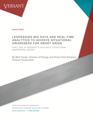 WHITE PAPER
LEVERAGING BIG DATA AND REAL-TIME
ANALYTICS TO ACHIEVE SITUATIONAL
AWARENESS FOR SMART GRIDS
PART ONE IN VERSANT’S SCALABLE SITUATIONAL
AWARENESS SERIES
By Bert Taube, Director of Energy and Smart Grid Solutions
Versant Corporation
Sponsored by Versant Corporation
Versant Corporation U.S. Headquarters
255 Shoreline Dr. Suite 450, Redwood City, CA 94065
www.versant.com  +1 650-232-2400
 