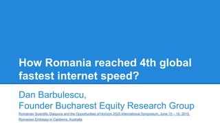 How Romania reached 4th global
fastest internet speed?
Dan Barbulescu,
Founder Bucharest Equity Research Group
Romanian Scientific Diaspora and the Opportunities of Horizon 2020 International Symposium, June 15 – 16, 2015,
Romanian Embassy in Canberra, Australia
 