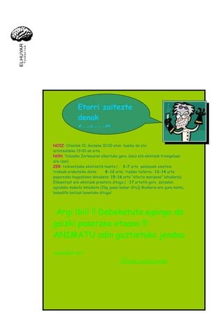 Etorri zaitezte
             denak
             festara!!!

NOIZ: Otsailak 10, Goizeko 10:00 etan hasiko da eta
arratsaldeko 19:00 ak arte.
NON: Tolosako Zerkausian elkartuko gara. (naiz eta ekintzak triangeluan
ere izan)
ZER: txikientzako ekintzetik hasita ( · 3-7 urte pailazoek zientzia
trukoak erakutsiko diete.   ·8-12 urte itzalen tailerra.· 13-14 urte
paperezko hegazkinen lehiaketa· 15-16 urte “efecto mariposa” lehiaketa)
Elduentzat ere ekintzak prestatu ditugu ( ·17 urtetik gora zotzekin
egindako maketa lehiaketa (2kg jasan behar ditu)) Bazkaria ere gure kontu,
bokadillo batzuk banatuko ditugu!




 Argi ibili !! Debekatuta egongo da
gaizki pasatzea etaaaa !!!
ANIMATU adin guztietako jendea

AGUR BERO BAT:

                                     Tolosako zientzia taldea
 
