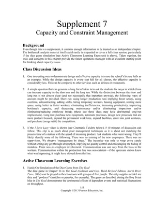 Supplement 7
Capacity and Constraint Management
Background
Even though this is a supplement, it contains enough information to be treated as an independent chapter.
The bottleneck analysis material itself could easily be expanded to cover a full class session, particularly
if the dice game simulation (see Active Classroom Learning Exercises) is played. Taken together, the
tools and concepts in this chapter provide the future operations manager with an excellent starting point
for thinking about capacity issues.
Class Discussion Ideas
1. One interesting way to demonstrate design and effective capacity is to use the school’s lecture halls as
an example. While the design capacity is every seat full for all classes, the effective capacity is
considerably less. This can be compared to other services such as airlines or restaurants.
2. A simple question that can generate a long list of ideas is to ask the students for ways in which firms
can increase capacity in the short run and the long run. While the distinction between the short and
long run is not always clear (and not necessarily that important anyway), the following types of
answers might be provided. Short run: using longer production runs implying fewer setups, using
overtime, subcontracting, adding shifts, hiring temporary workers, leasing equipment, renting more
space, using better or faster workers, eliminating inefficiencies, increasing productivity, improving
bottleneck capacity, and decreasing maintenance and/or eliminating inspections and/or
eliminating/reducing employee breaks (these last three ideas may have detrimental long-run
implications). Long run: purchase new equipment, automate processes, design new processes that are
more product focused, expand the permanent workforce, expand facilities, enter into joint ventures,
and purchase (merge with) the competition.
3. If the I Love Lucy video is shown (see Cinematic Ticklers below), 5-10 minutes of discussion can
follow. This clip is as much about poor management techniques as it is about not matching the
process time of a station with the speed of incoming product. Ask students what went wrong. They’ll
likely identify some of the following. There was no training of the new employees. There was no
supervision. We observe “management by threat.” The incentive was only to wrap every candy
without letting any get through unwrapped, implying no quality control and encouraging the hiding of
mistakes. There was no employee involvement. Communication was one way from the boss to the
workers. Communication within the production line was non-existent—if the upstream station knew
what was happening, it might have slowed down the line.
Active Classroom Learning Exercises
1. Hands-On Simulation of the Dice Game from The Goal
The dice game in Chapter 14 in The Goal (Goldratt and Cox, Third Revised Edition, North River
Press, 2004) can be played in the classroom with groups of five people. The only supplies needed are
dice and “products” (matches or pennies, for example). The game as described during the Boy Scout
hike in The Goal demonstrates the detrimental effects of dependent events and statistical fluctuations
on throughput.
153
Copyright ©2013 Pearson Education, Inc.
 
