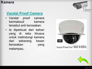 Vandal Proof Camera
• Vandal proof camera
bermaksud kamera
tersebut anti kerosakan.
• Ia diperbuat dari bahan
yang di reka khusus
untuk melindungi kamera
dari sebarang kesan
kerosakan yang
melampau.
Kamera
 