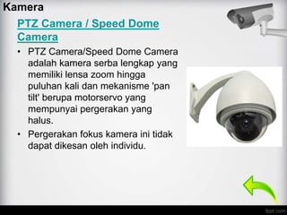 PTZ Camera / Speed Dome
Camera
• PTZ Camera/Speed Dome Camera
adalah kamera serba lengkap yang
memiliki lensa zoom hingga
puluhan kali dan mekanisme 'pan
tilt' berupa motorservo yang
mempunyai pergerakan yang
halus.
• Pergerakan fokus kamera ini tidak
dapat dikesan oleh individu.
Kamera
 