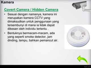 Covert Camera / Hidden Camera
• Sesuai dengan namanya, kamera ini
merupakan kamera CCTV yang
dimaksudkan untuk penggunaan yang
tersembunyi di mana ia tidak dapat
dikesan oleh individu tertentu .
• Bentuknya bermacam-macam, ada
yang seperti smoke detector, jam
dinding, lampu, bahkan pemancut air.
Kamera
 